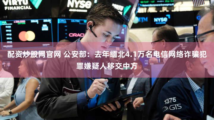 配资炒股网官网 公安部:去年缅北4.1万名电信网络诈骗犯罪嫌疑人移交中方