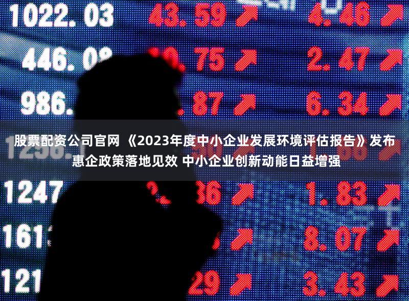 股票配资公司官网 《2023年度中小企业发展环境评估报告》发布 惠企政策落地见效 中小企业创新动能日益增强
