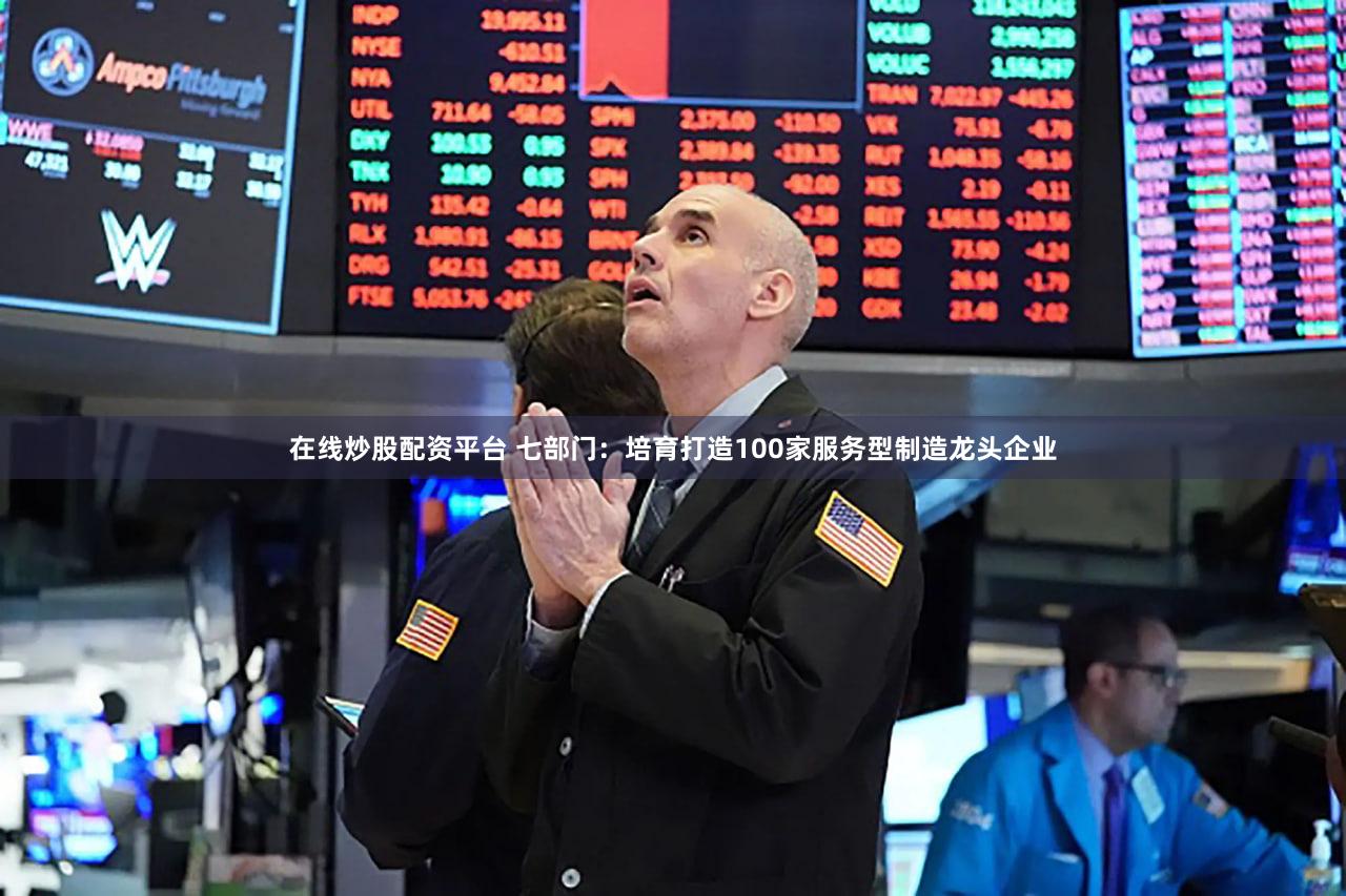 在线炒股配资平台 七部门：培育打造100家服务型制造龙头企业