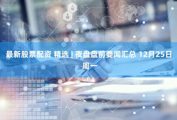 最新股票配资 精选 | 夜盘盘前要闻汇总 12月25日 周一