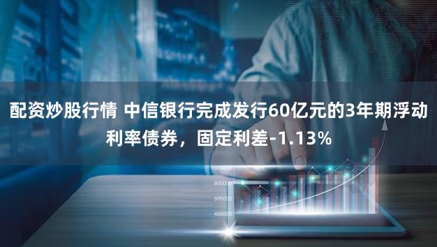 配资炒股行情 中信银行完成发行60亿元的3年期浮动利率债券，固定利差-1.13%