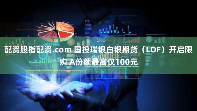 配资股指配资.com 国投瑞银白银期货（LOF）开启限购 A份额最高仅100元