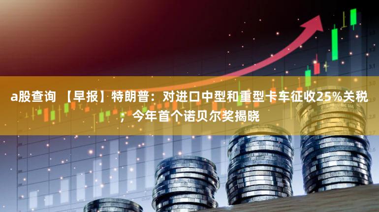 a股查询 【早报】特朗普：对进口中型和重型卡车征收25%关税；今年首个诺贝尔奖揭晓