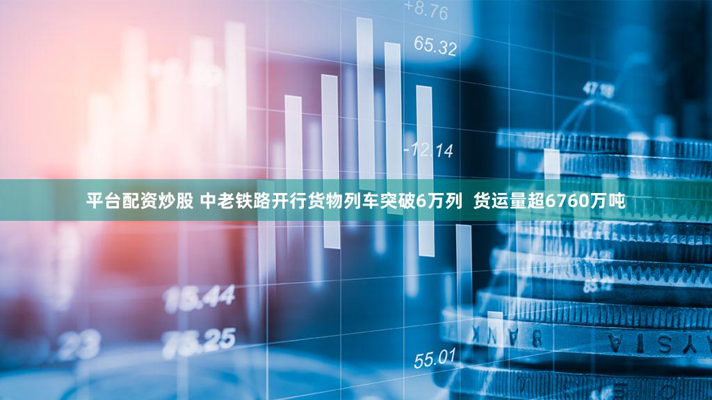 平台配资炒股 中老铁路开行货物列车突破6万列  货运量超6760万吨