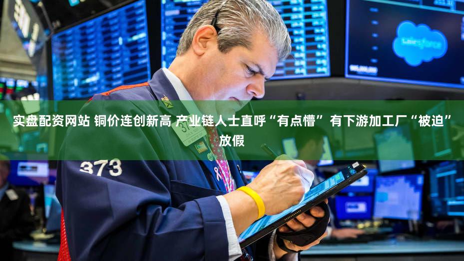 实盘配资网站 铜价连创新高 产业链人士直呼“有点懵” 有下游加工厂“被迫”放假