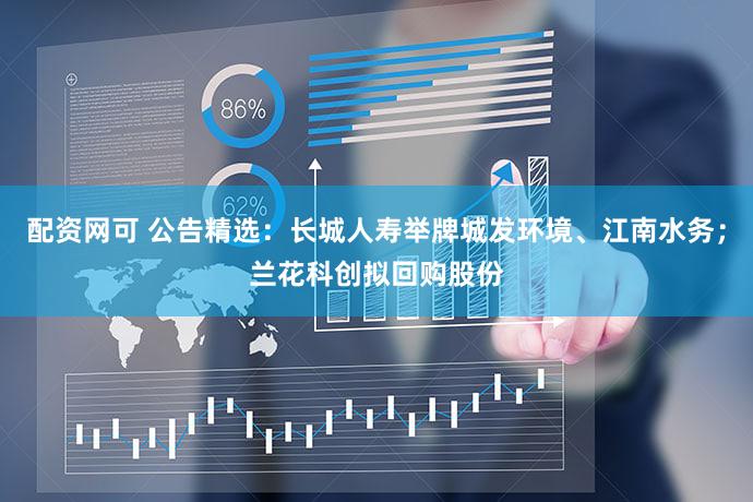 配资网可 公告精选:长城人寿举牌城发环境、江南水务;兰花科创拟回购股份