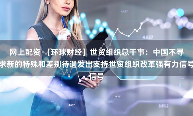 网上配资 【环球财经】世贸组织总干事:中国不寻求新的特殊和差别待遇发出支持世贸组织改革强有力信号