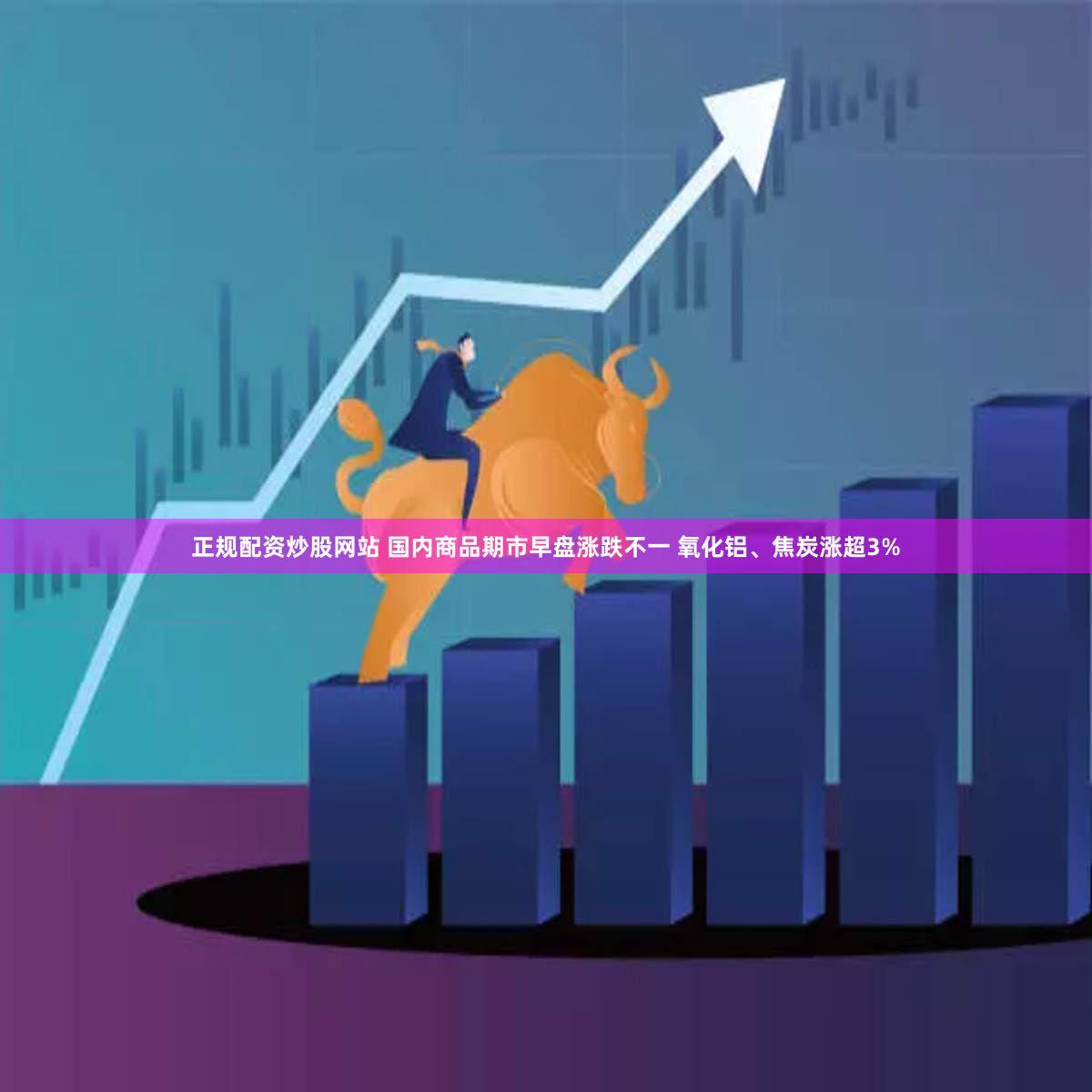 正规配资炒股网站 国内商品期市早盘涨跌不一 氧化铝、焦炭涨超3%