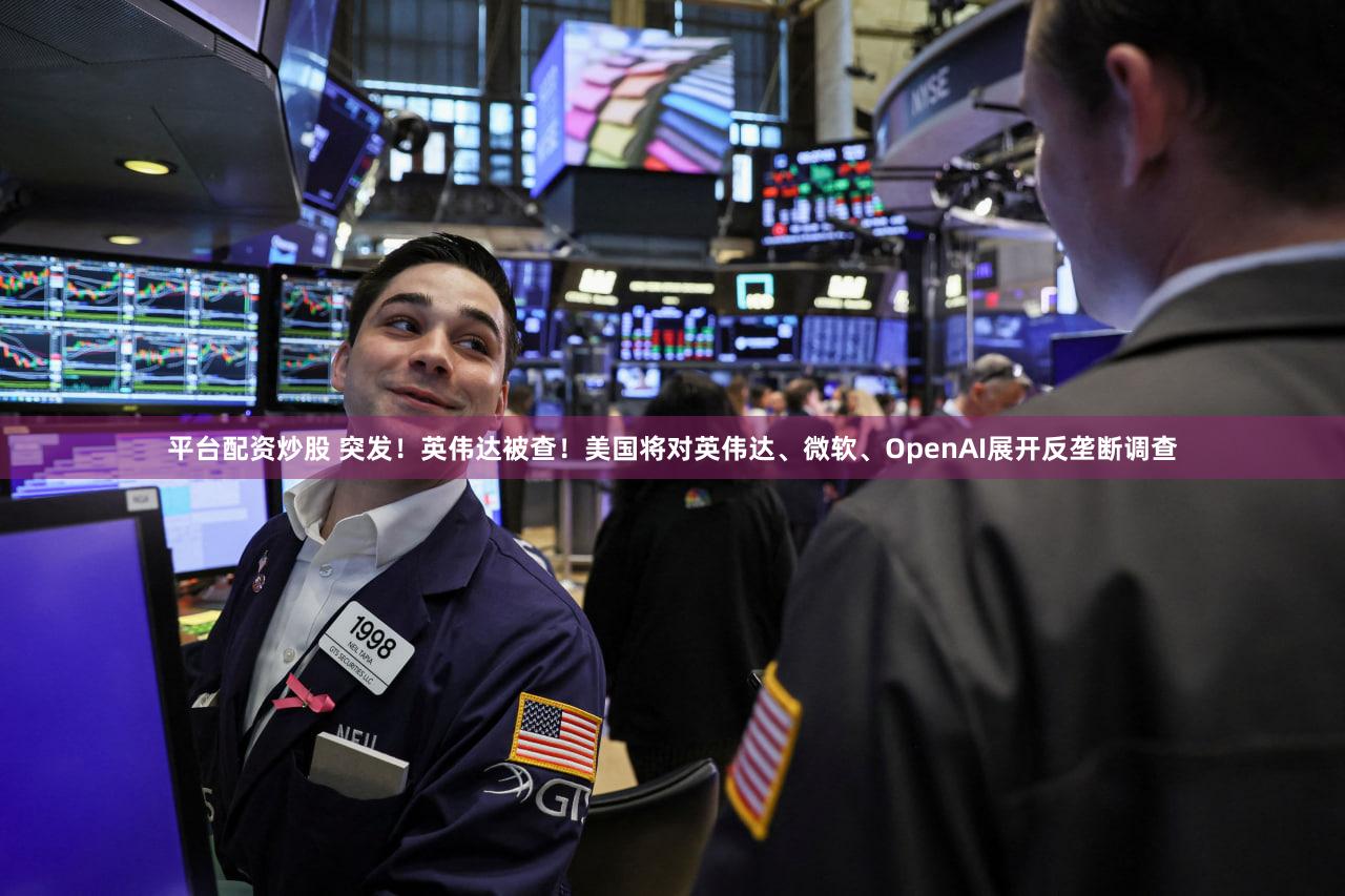 平台配资炒股 突发！英伟达被查！美国将对英伟达、微软、OpenAI展开反垄断调查