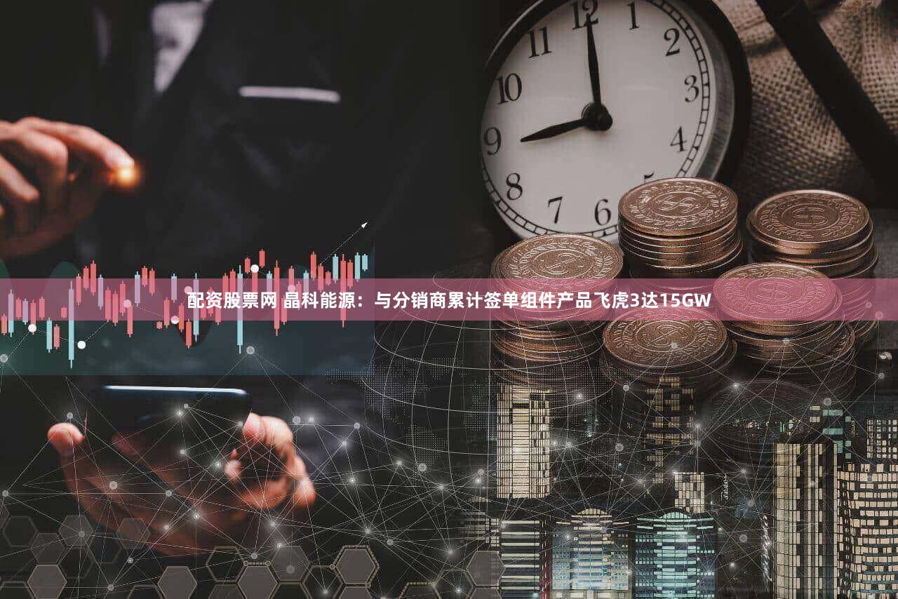 配资股票网 晶科能源：与分销商累计签单组件产品飞虎3达15GW