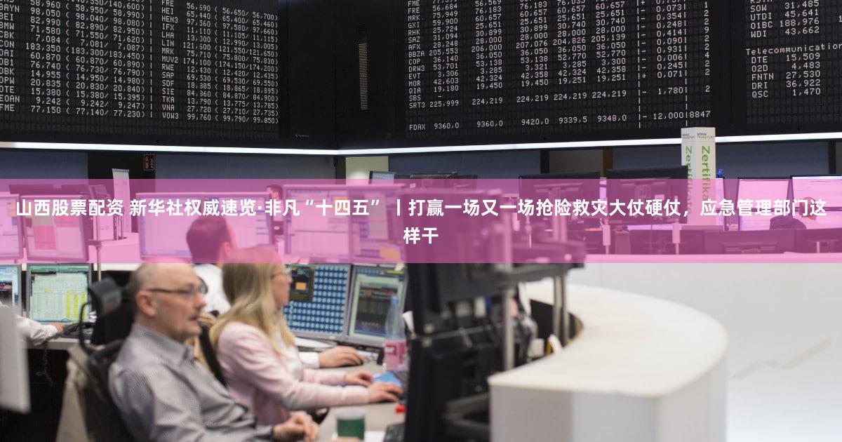 山西股票配资 新华社权威速览·非凡“十四五” 丨打赢一场又一场抢险救灾大仗硬仗，应急管理部门这样干