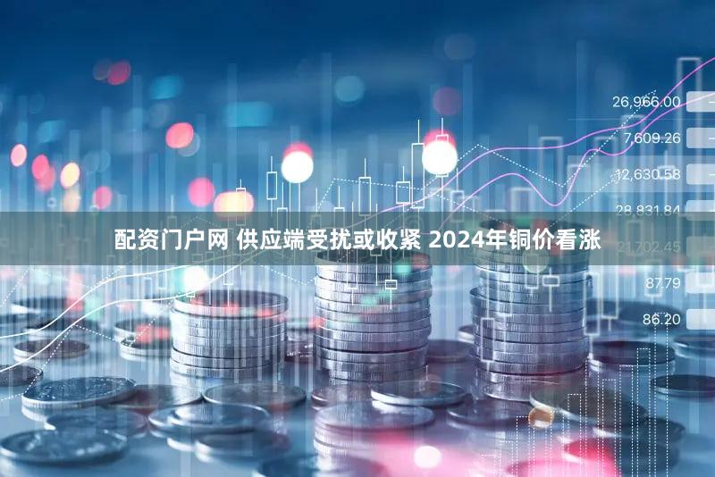 配资门户网 供应端受扰或收紧 2024年铜价看涨
