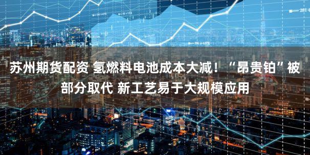苏州期货配资 氢燃料电池成本大减！“昂贵铂”被部分取代 新工艺易于大规模应用