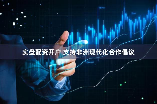 实盘配资开户 支持非洲现代化合作倡议