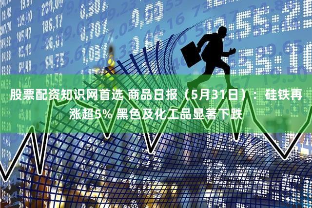 股票配资知识网首选 商品日报（5月31日）：硅铁再涨超5% 黑色及化工品显著下跌