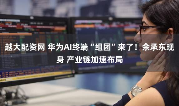 越大配资网 华为AI终端“组团”来了！余承东现身 产业链加速布局