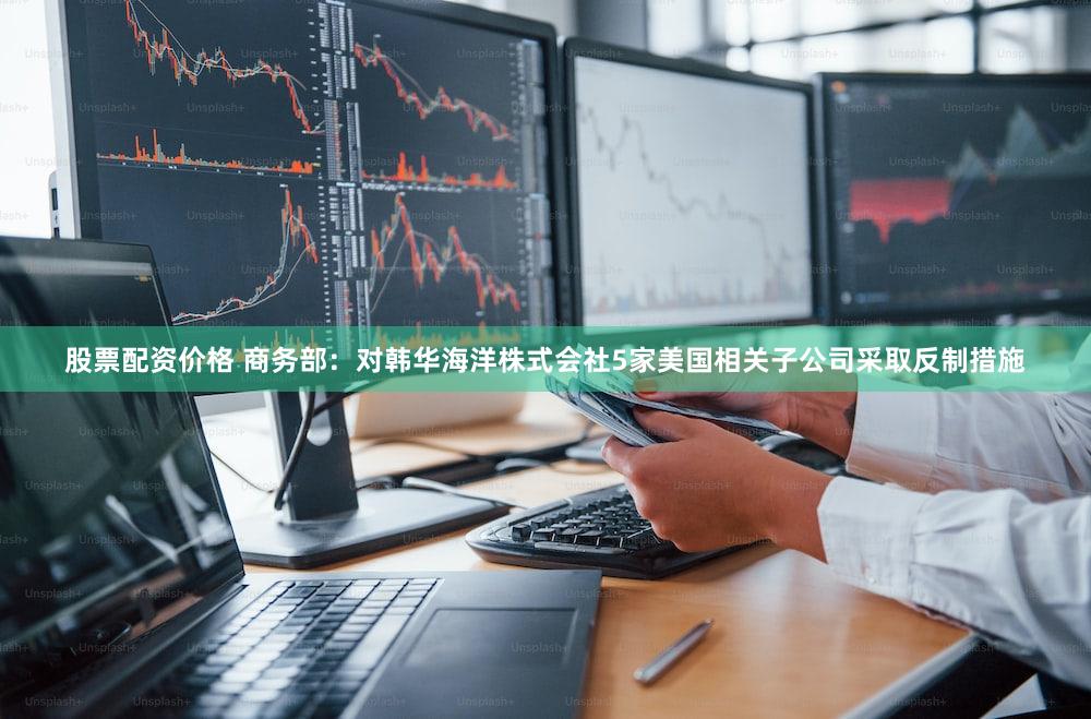 股票配资价格 商务部：对韩华海洋株式会社5家美国相关子公司采取反制措施