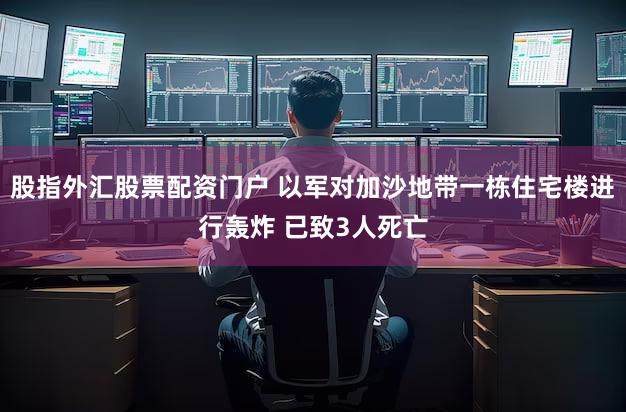 股指外汇股票配资门户 以军对加沙地带一栋住宅楼进行轰炸 已致3人死亡