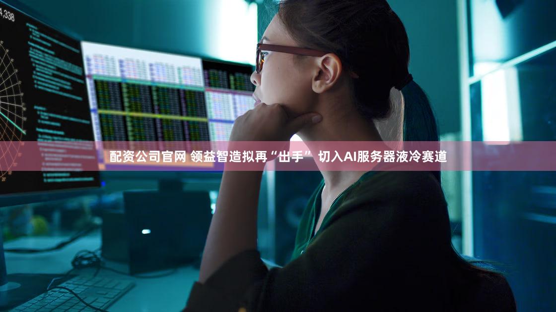 配资公司官网 领益智造拟再“出手” 切入AI服务器液冷赛道