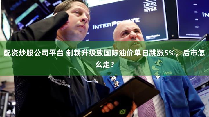 配资炒股公司平台 制裁升级致国际油价单日跳涨5%，后市怎么走？