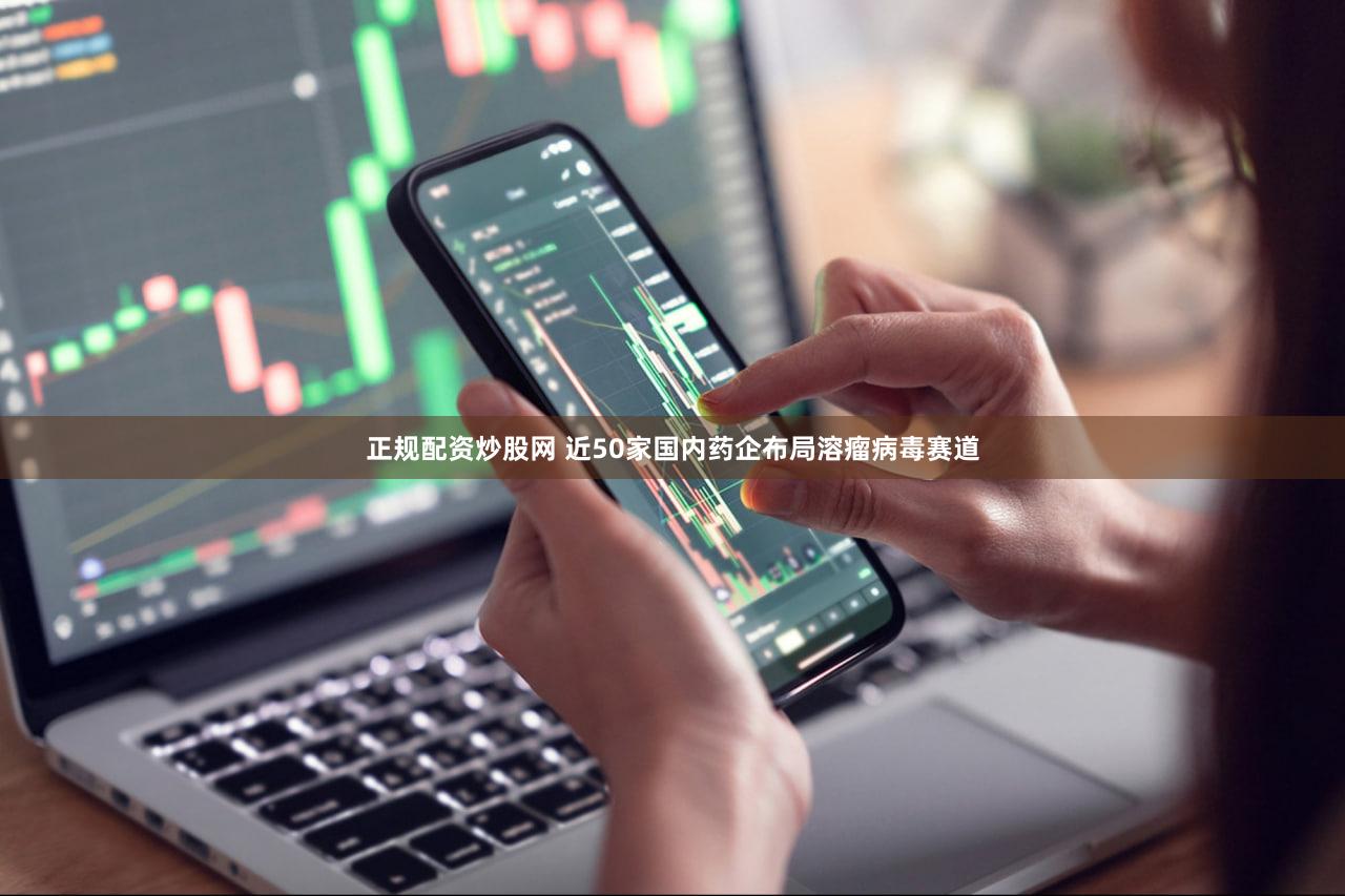 正规配资炒股网 近50家国内药企布局溶瘤病毒赛道