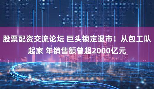 股票配资交流论坛 巨头锁定退市！从包工队起家 年销售额曾超2000亿元