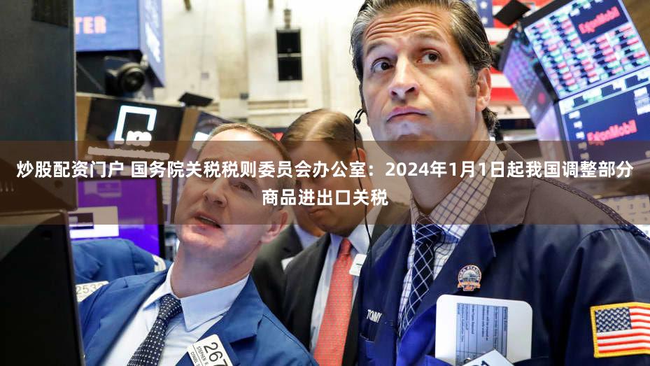 炒股配资门户 国务院关税税则委员会办公室：2024年1月1日起我国调整部分商品进出口关税