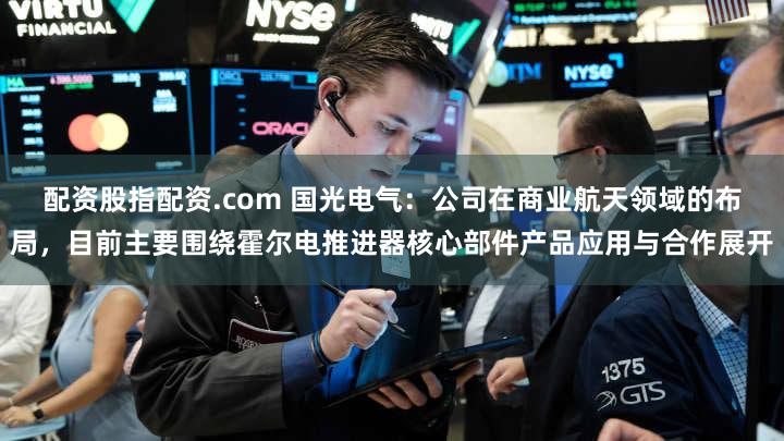 配资股指配资.com 国光电气：公司在商业航天领域的布局，目前主要围绕霍尔电推进器核心部件产品应用与合作展开
