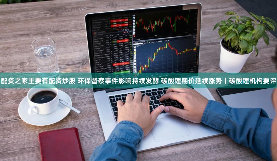 配资之家主要有配资炒股 环保督察事件影响持续发酵 碳酸锂期价延续涨势丨碳酸锂机构要评