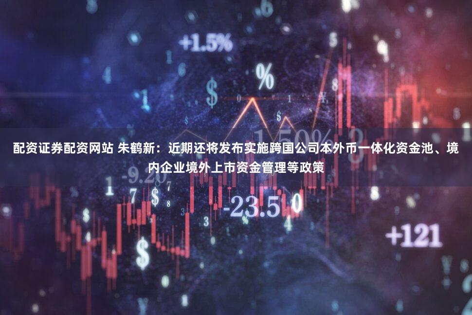 配资证券配资网站 朱鹤新：近期还将发布实施跨国公司本外币一体化资金池、境内企业境外上市资金管理等政策