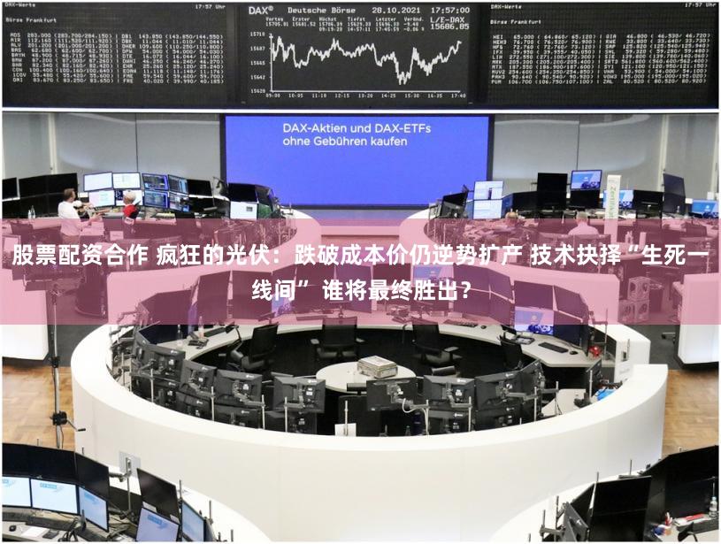 股票配资合作 疯狂的光伏：跌破成本价仍逆势扩产 技术抉择“生死一线间” 谁将最终胜出？