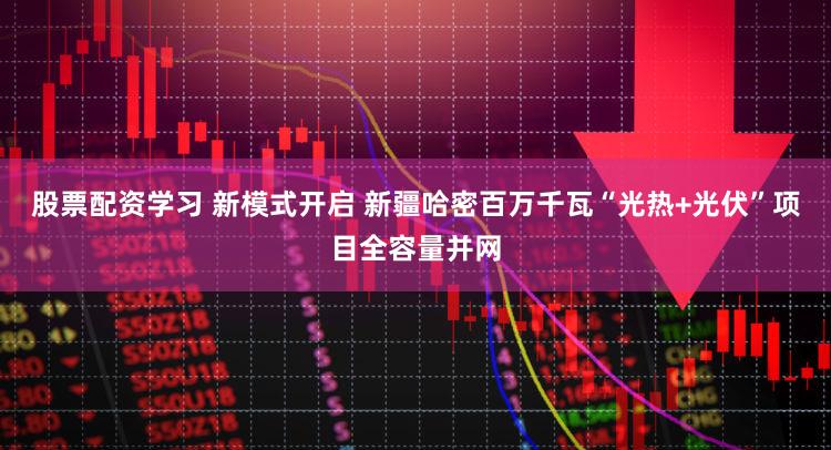 股票配资学习 新模式开启 新疆哈密百万千瓦“光热+光伏”项目全容量并网