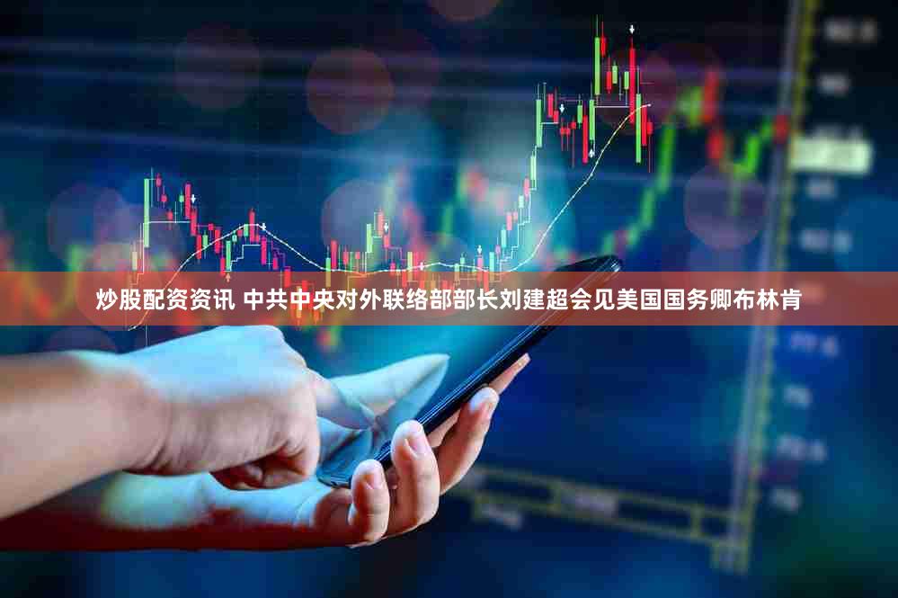 炒股配资资讯 中共中央对外联络部部长刘建超会见美国国务卿布林肯