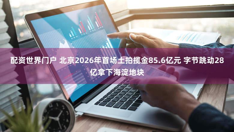配资世界门户 北京2026年首场土拍揽金85.6亿元 字节跳动28亿拿下海淀地块