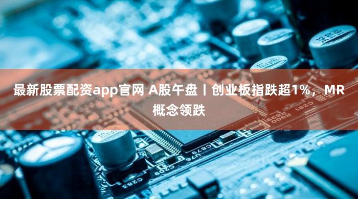 最新股票配资app官网 A股午盘丨创业板指跌超1%，MR概念领跌