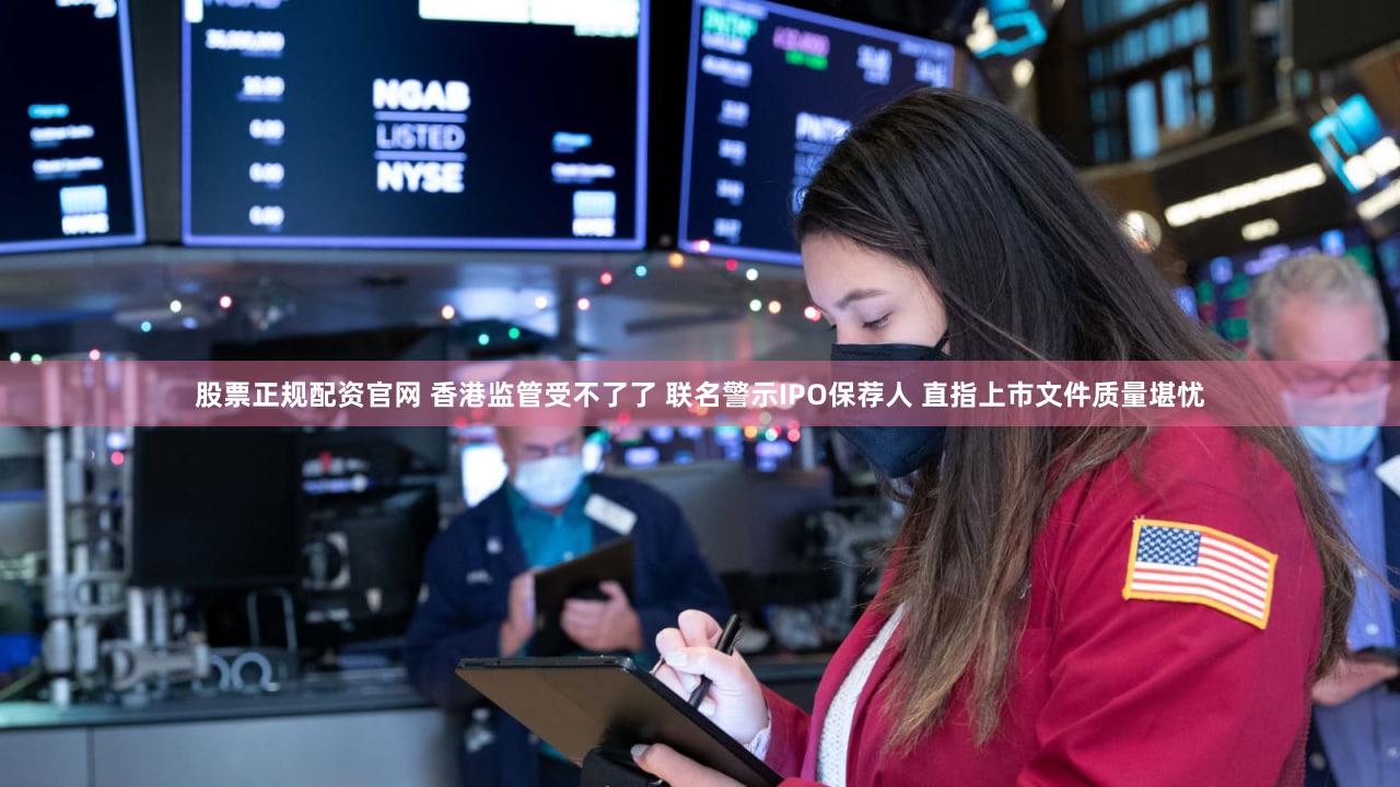 股票正规配资官网 香港监管受不了了 联名警示IPO保荐人 直指上市文件质量堪忧