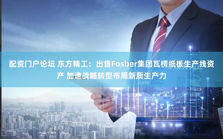 配资门户论坛 东方精工：出售Fosber集团瓦楞纸板生产线资产 加速战略转型布局新质生产力