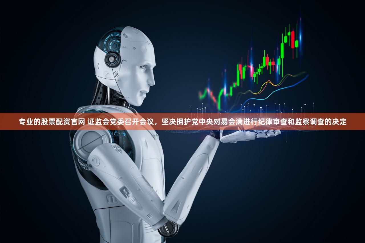 专业的股票配资官网 证监会党委召开会议，坚决拥护党中央对易会满进行纪律审查和监察调查的决定