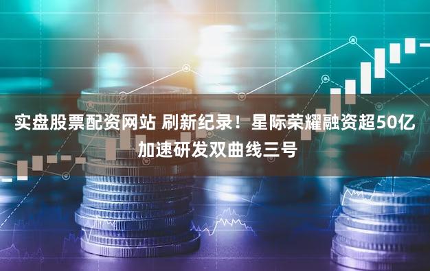 实盘股票配资网站 刷新纪录！星际荣耀融资超50亿 加速研发双曲线三号