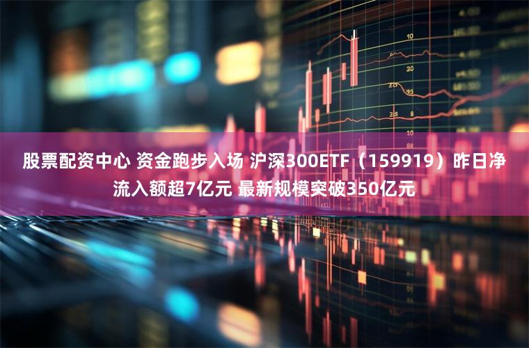 股票配资中心 资金跑步入场 沪深300ETF（159919）昨日净流入额超7亿元 最新规模突破350亿元