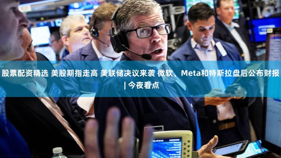 股票配资精选 美股期指走高 美联储决议来袭 微软、Meta和特斯拉盘后公布财报 | 今夜看点