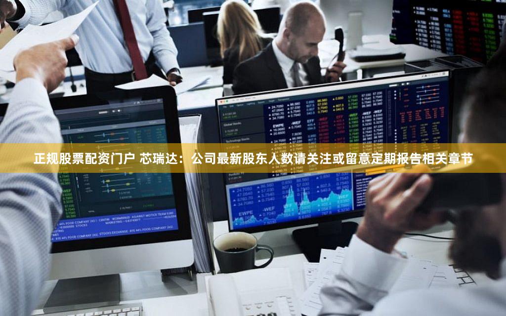 正规股票配资门户 芯瑞达：公司最新股东人数请关注或留意定期报告相关章节