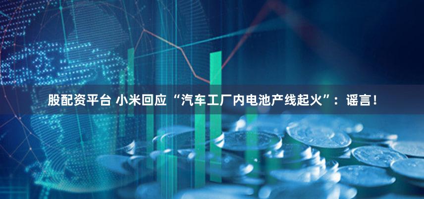 股配资平台 小米回应 “汽车工厂内电池产线起火”：谣言！