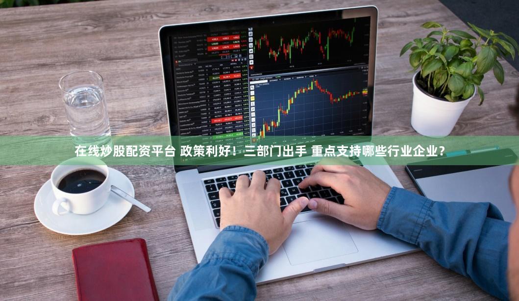 在线炒股配资平台 政策利好！三部门出手 重点支持哪些行业企业？