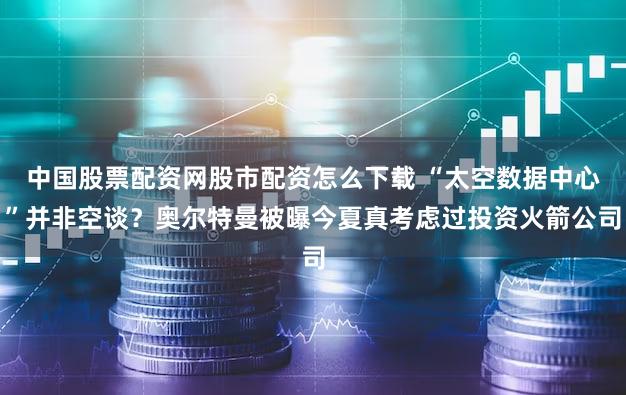 中国股票配资网股市配资怎么下载 “太空数据中心”并非空谈？奥尔特曼被曝今夏真考虑过投资火箭公司
