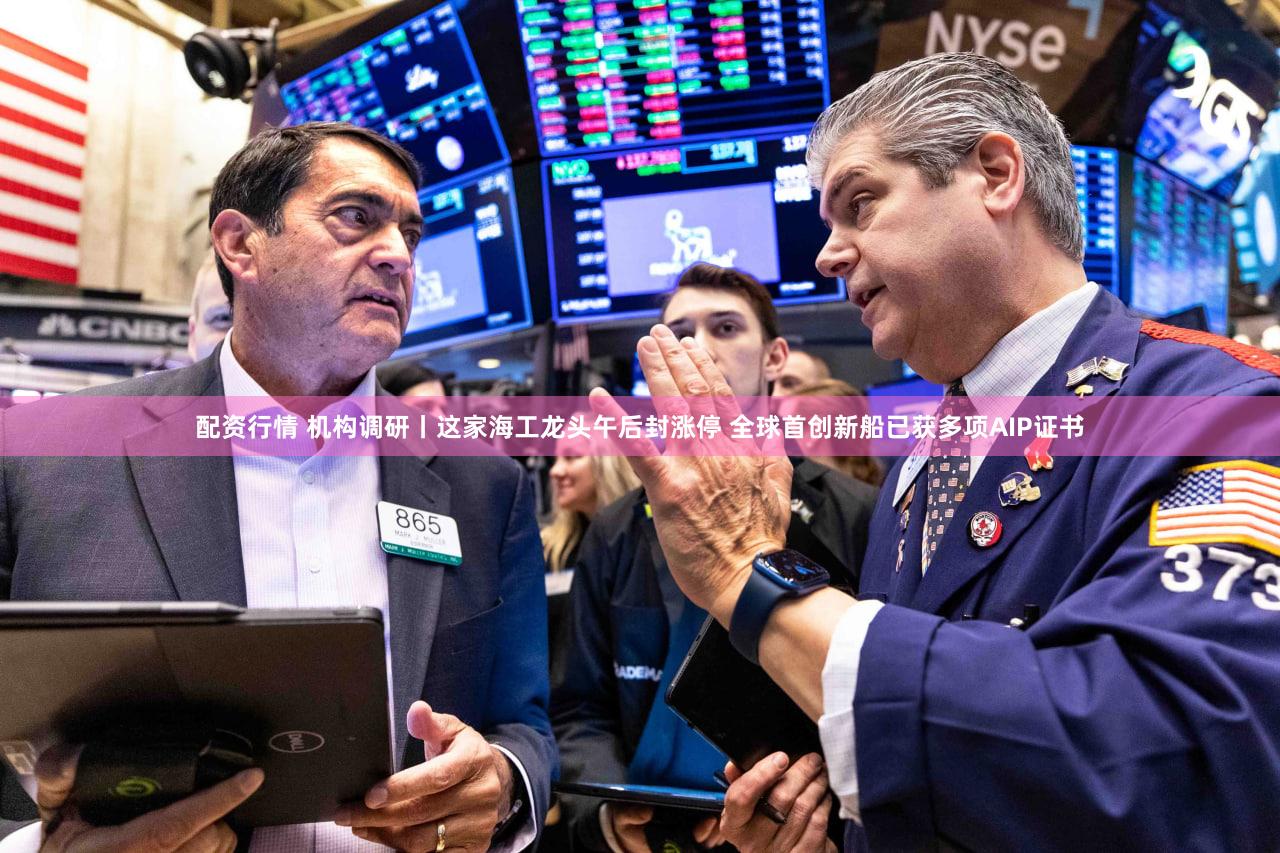 配资行情 机构调研丨这家海工龙头午后封涨停 全球首创新船已获多项AIP证书