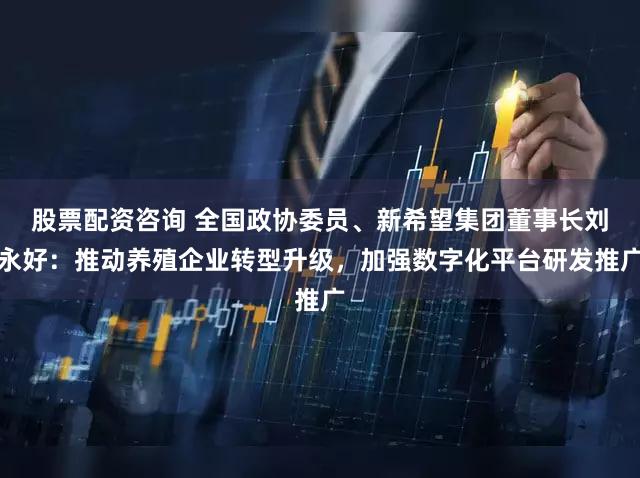 股票配资咨询 全国政协委员、新希望集团董事长刘永好：推动养殖企业转型升级，加强数字化平台研发推广