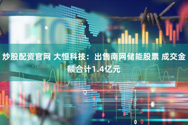 炒股配资官网 大恒科技：出售南网储能股票 成交金额合计1.4亿元