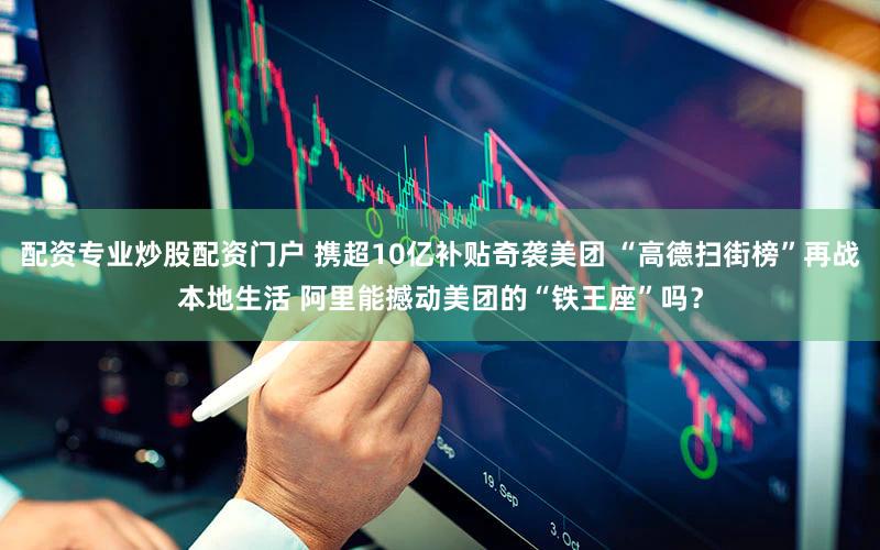 配资专业炒股配资门户 携超10亿补贴奇袭美团 “高德扫街榜”再战本地生活 阿里能撼动美团的“铁王座”吗？