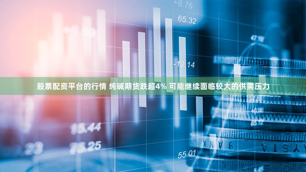 股票配资平台的行情 纯碱期货跌超4% 可能继续面临较大的供需压力